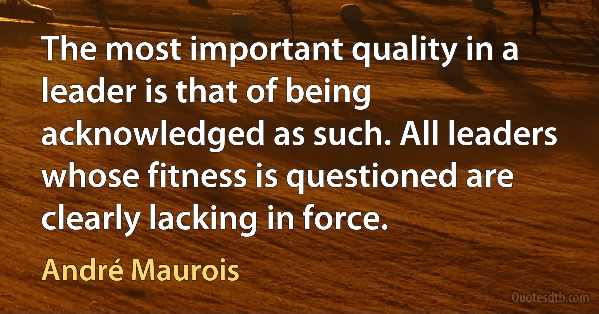 The most important quality in a leader is that of being acknowledged as such. All leaders whose fitness is questioned are clearly lacking in force. (André Maurois)