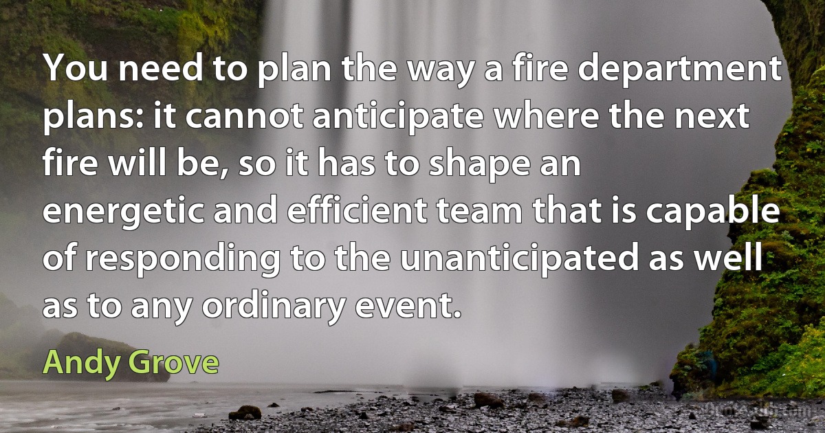 You need to plan the way a fire department plans: it cannot anticipate where the next fire will be, so it has to shape an energetic and efficient team that is capable of responding to the unanticipated as well as to any ordinary event. (Andy Grove)