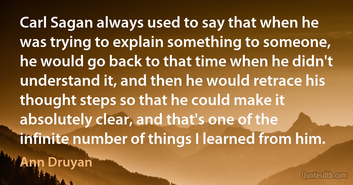 Carl Sagan always used to say that when he was trying to explain something to someone, he would go back to that time when he didn't understand it, and then he would retrace his thought steps so that he could make it absolutely clear, and that's one of the infinite number of things I learned from him. (Ann Druyan)