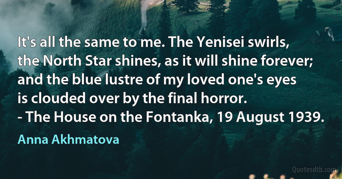 It's all the same to me. The Yenisei swirls,
the North Star shines, as it will shine forever;
and the blue lustre of my loved one's eyes
is clouded over by the final horror.
- The House on the Fontanka, 19 August 1939. (Anna Akhmatova)