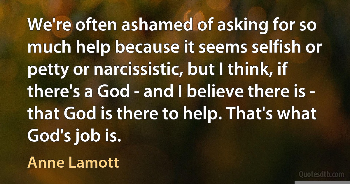 We're often ashamed of asking for so much help because it seems selfish or petty or narcissistic, but I think, if there's a God - and I believe there is - that God is there to help. That's what God's job is. (Anne Lamott)