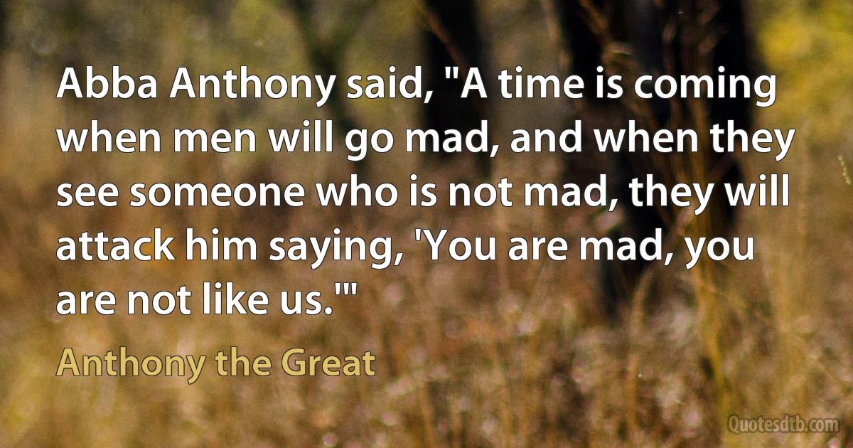 Abba Anthony said, "A time is coming when men will go mad, and when they see someone who is not mad, they will attack him saying, 'You are mad, you are not like us.'" (Anthony the Great)