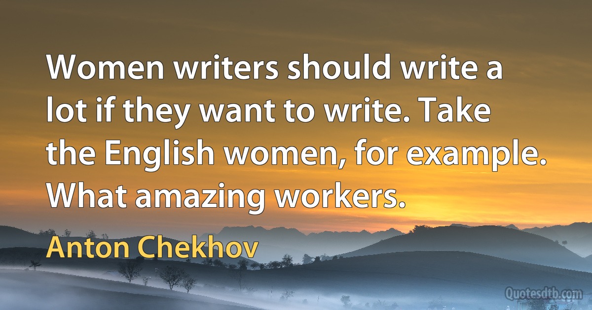 Women writers should write a lot if they want to write. Take the English women, for example. What amazing workers. (Anton Chekhov)