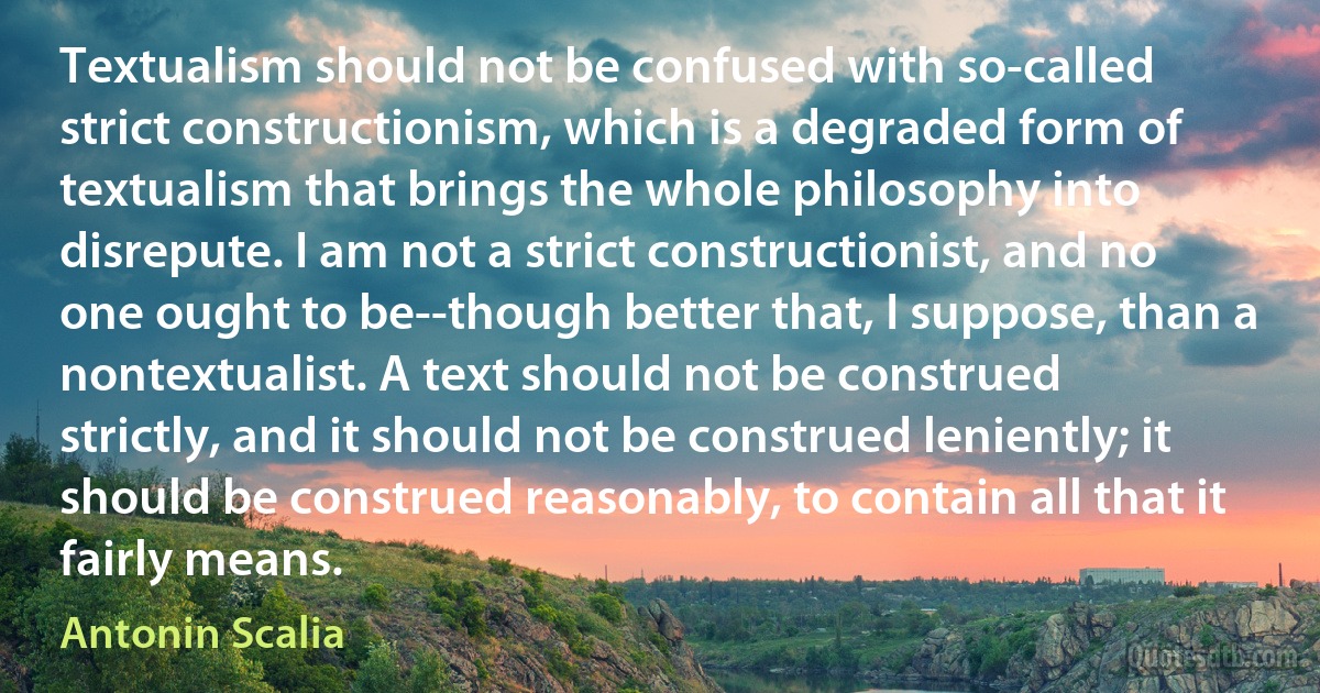 Textualism should not be confused with so-called strict constructionism, which is a degraded form of textualism that brings the whole philosophy into disrepute. I am not a strict constructionist, and no one ought to be--though better that, I suppose, than a nontextualist. A text should not be construed strictly, and it should not be construed leniently; it should be construed reasonably, to contain all that it fairly means. (Antonin Scalia)