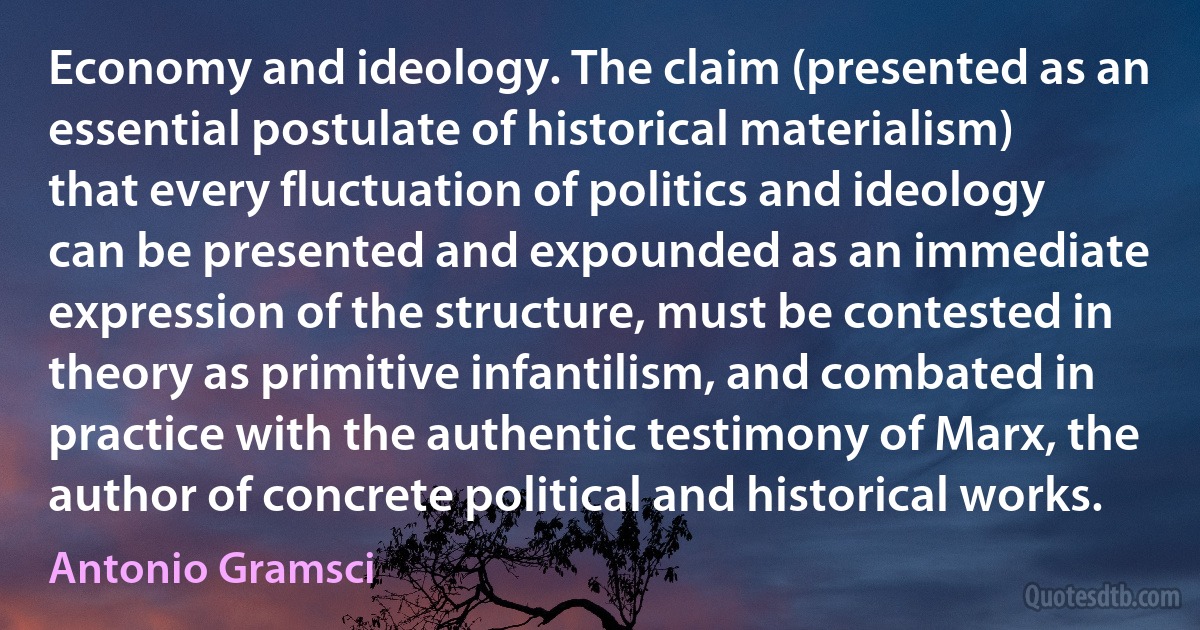 Economy and ideology. The claim (presented as an essential postulate of historical materialism) that every fluctuation of politics and ideology can be presented and expounded as an immediate expression of the structure, must be contested in theory as primitive infantilism, and combated in practice with the authentic testimony of Marx, the author of concrete political and historical works. (Antonio Gramsci)