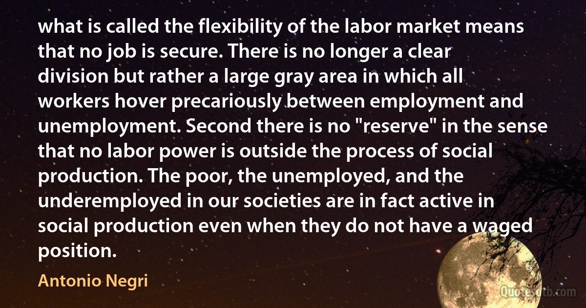 what is called the flexibility of the labor market means that no job is secure. There is no longer a clear division but rather a large gray area in which all workers hover precariously between employment and unemployment. Second there is no "reserve" in the sense that no labor power is outside the process of social production. The poor, the unemployed, and the underemployed in our societies are in fact active in social production even when they do not have a waged position. (Antonio Negri)