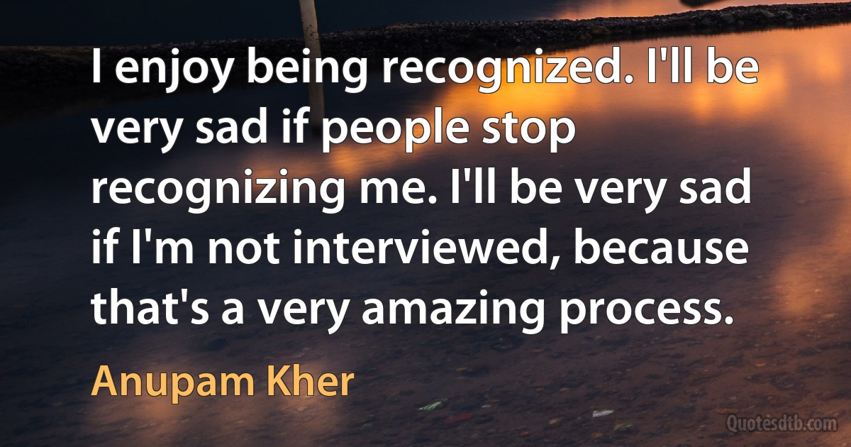 I enjoy being recognized. I'll be very sad if people stop recognizing me. I'll be very sad if I'm not interviewed, because that's a very amazing process. (Anupam Kher)