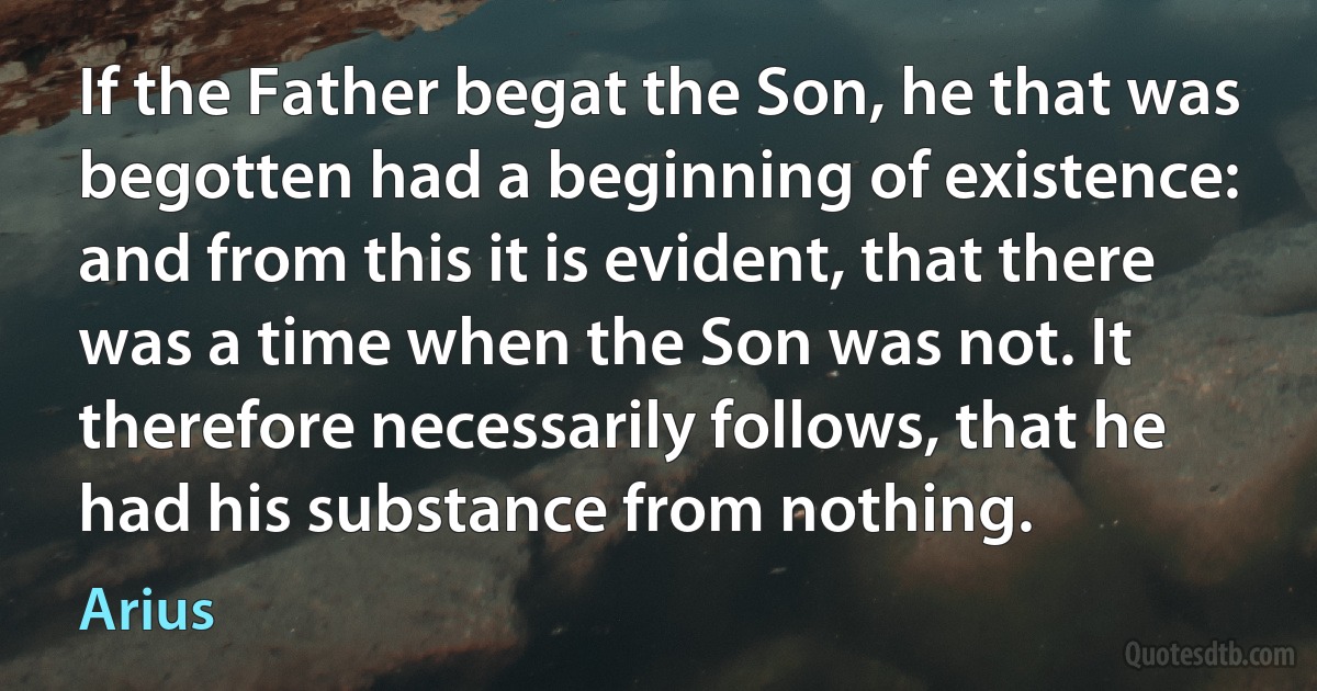 If the Father begat the Son, he that was begotten had a beginning of existence: and from this it is evident, that there was a time when the Son was not. It therefore necessarily follows, that he had his substance from nothing. (Arius)