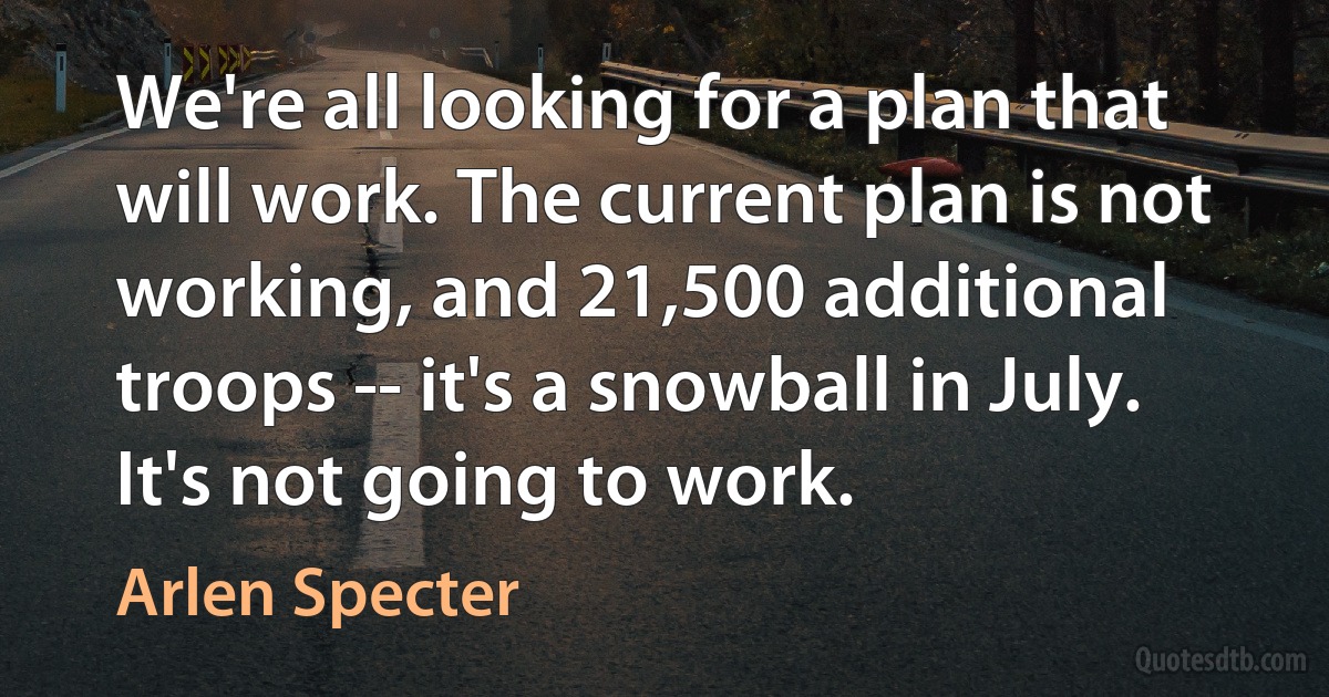 We're all looking for a plan that will work. The current plan is not working, and 21,500 additional troops -- it's a snowball in July. It's not going to work. (Arlen Specter)