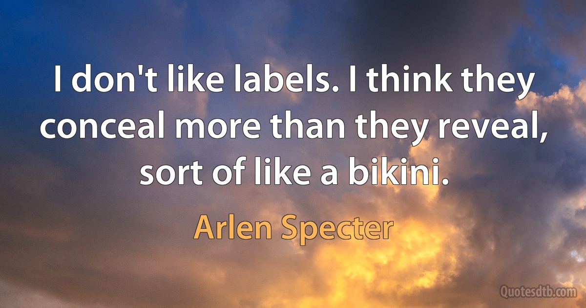 I don't like labels. I think they conceal more than they reveal, sort of like a bikini. (Arlen Specter)