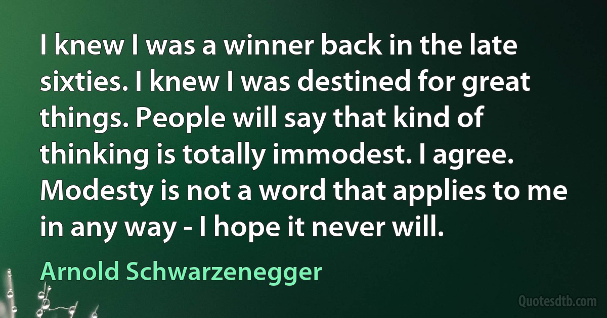 I knew I was a winner back in the late sixties. I knew I was destined for great things. People will say that kind of thinking is totally immodest. I agree. Modesty is not a word that applies to me in any way - I hope it never will. (Arnold Schwarzenegger)