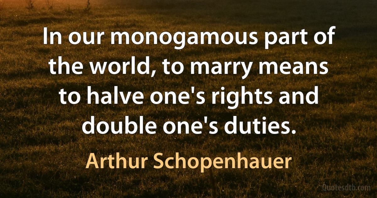 In our monogamous part of the world, to marry means to halve one's rights and double one's duties. (Arthur Schopenhauer)