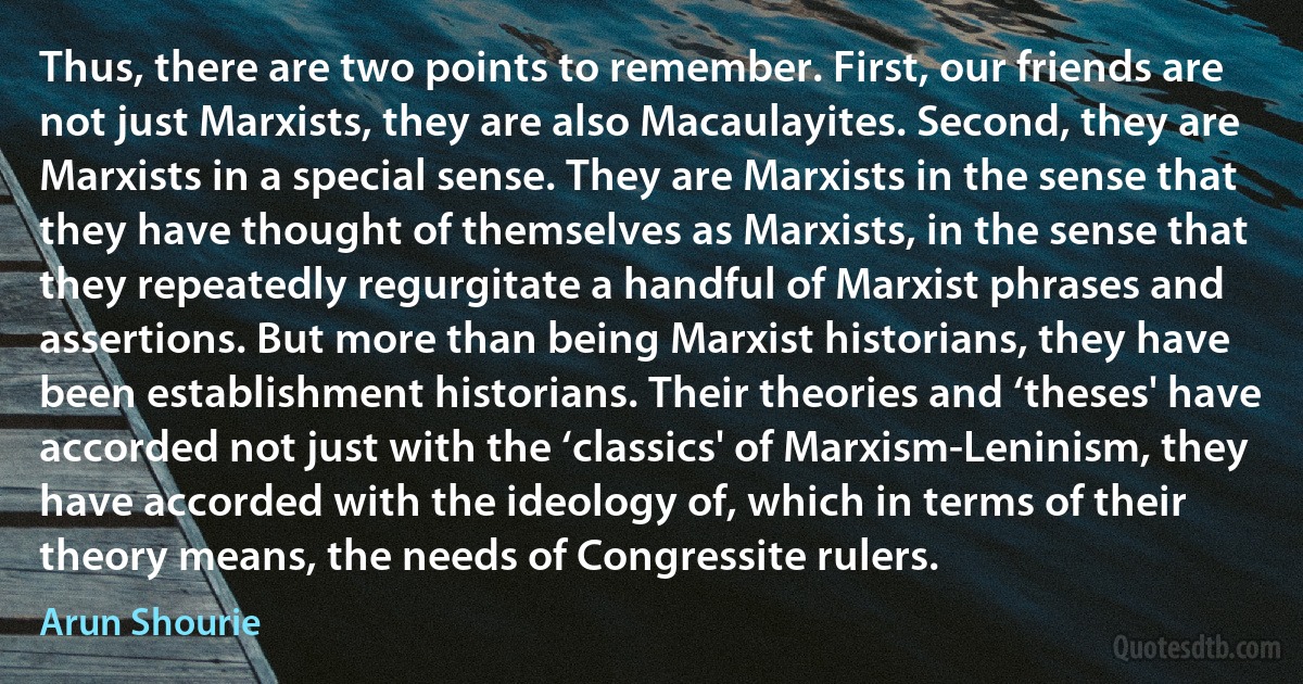 Thus, there are two points to remember. First, our friends are not just Marxists, they are also Macaulayites. Second, they are Marxists in a special sense. They are Marxists in the sense that they have thought of themselves as Marxists, in the sense that they repeatedly regurgitate a handful of Marxist phrases and assertions. But more than being Marxist historians, they have been establishment historians. Their theories and ‘theses' have accorded not just with the ‘classics' of Marxism-Leninism, they have accorded with the ideology of, which in terms of their theory means, the needs of Congressite rulers. (Arun Shourie)