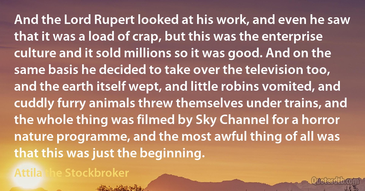 And the Lord Rupert looked at his work, and even he saw that it was a load of crap, but this was the enterprise culture and it sold millions so it was good. And on the same basis he decided to take over the television too, and the earth itself wept, and little robins vomited, and cuddly furry animals threw themselves under trains, and the whole thing was filmed by Sky Channel for a horror nature programme, and the most awful thing of all was that this was just the beginning. (Attila the Stockbroker)