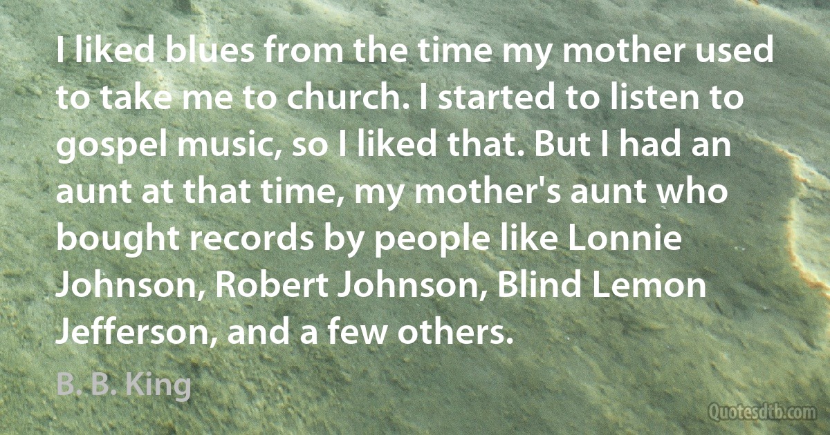 I liked blues from the time my mother used to take me to church. I started to listen to gospel music, so I liked that. But I had an aunt at that time, my mother's aunt who bought records by people like Lonnie Johnson, Robert Johnson, Blind Lemon Jefferson, and a few others. (B. B. King)