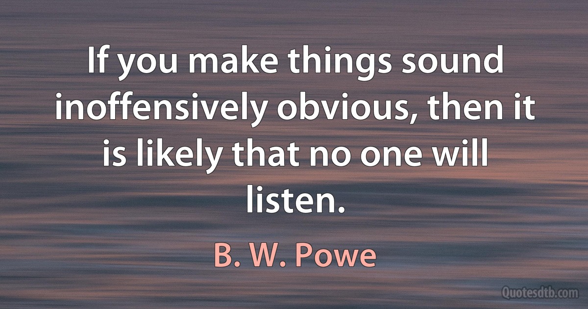 If you make things sound inoffensively obvious, then it is likely that no one will listen. (B. W. Powe)