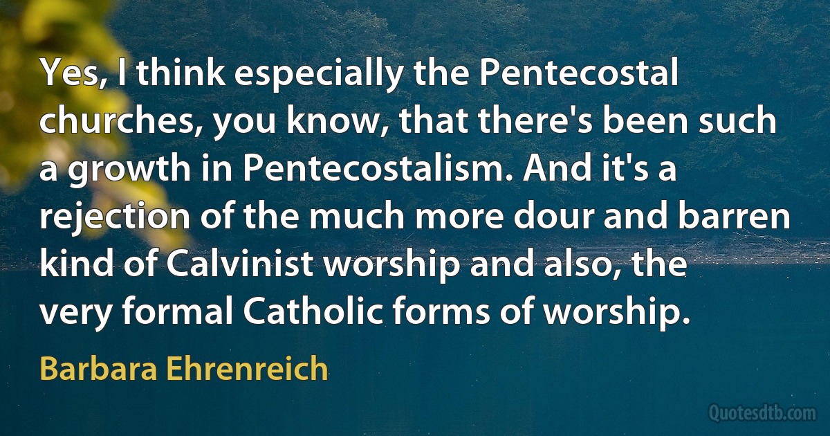 Yes, I think especially the Pentecostal churches, you know, that there's been such a growth in Pentecostalism. And it's a rejection of the much more dour and barren kind of Calvinist worship and also, the very formal Catholic forms of worship. (Barbara Ehrenreich)