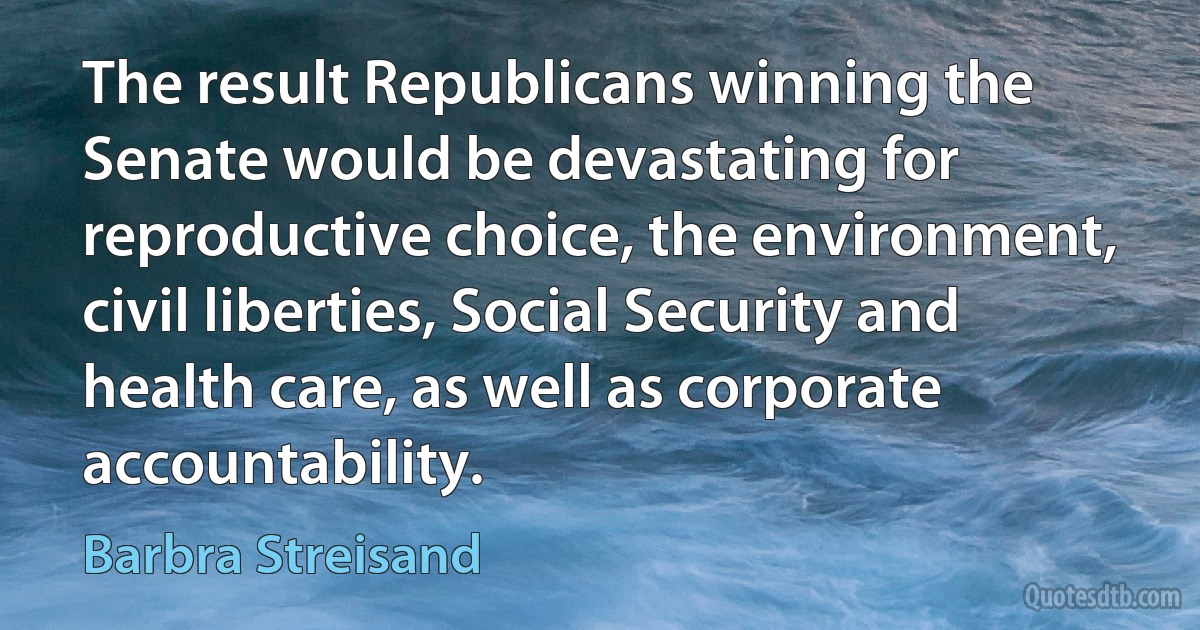 The result Republicans winning the Senate would be devastating for reproductive choice, the environment, civil liberties, Social Security and health care, as well as corporate accountability. (Barbra Streisand)