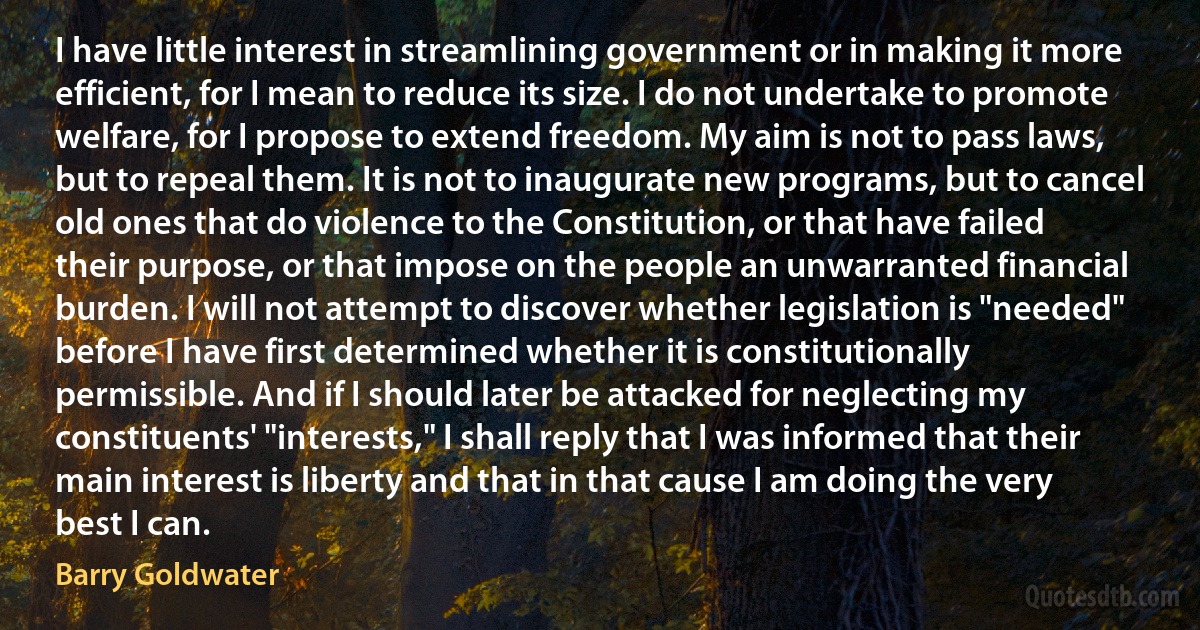 I have little interest in streamlining government or in making it more efficient, for I mean to reduce its size. I do not undertake to promote welfare, for I propose to extend freedom. My aim is not to pass laws, but to repeal them. It is not to inaugurate new programs, but to cancel old ones that do violence to the Constitution, or that have failed their purpose, or that impose on the people an unwarranted financial burden. I will not attempt to discover whether legislation is "needed" before I have first determined whether it is constitutionally permissible. And if I should later be attacked for neglecting my constituents' "interests," I shall reply that I was informed that their main interest is liberty and that in that cause I am doing the very best I can. (Barry Goldwater)