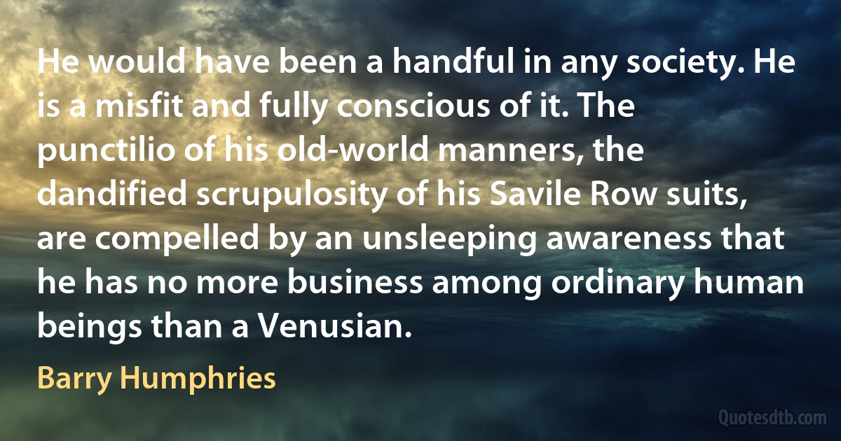 He would have been a handful in any society. He is a misfit and fully conscious of it. The punctilio of his old-world manners, the dandified scrupulosity of his Savile Row suits, are compelled by an unsleeping awareness that he has no more business among ordinary human beings than a Venusian. (Barry Humphries)