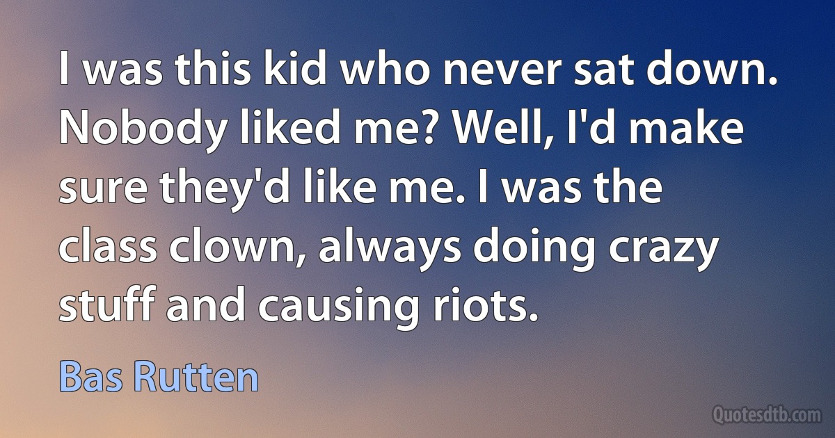 I was this kid who never sat down. Nobody liked me? Well, I'd make sure they'd like me. I was the class clown, always doing crazy stuff and causing riots. (Bas Rutten)