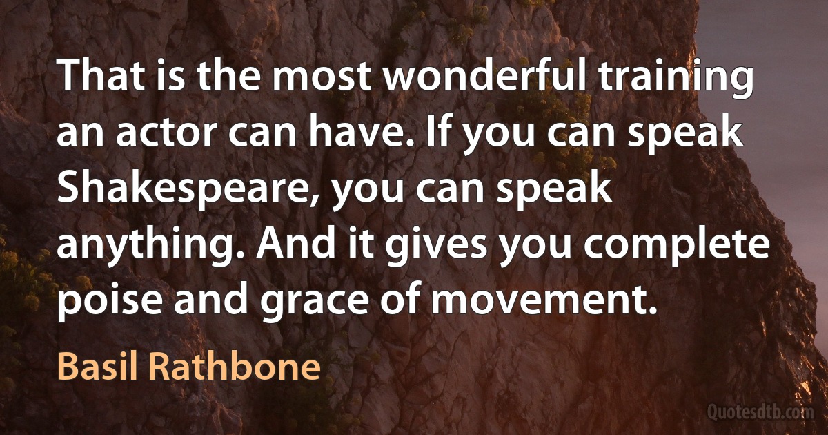 That is the most wonderful training an actor can have. If you can speak Shakespeare, you can speak anything. And it gives you complete poise and grace of movement. (Basil Rathbone)