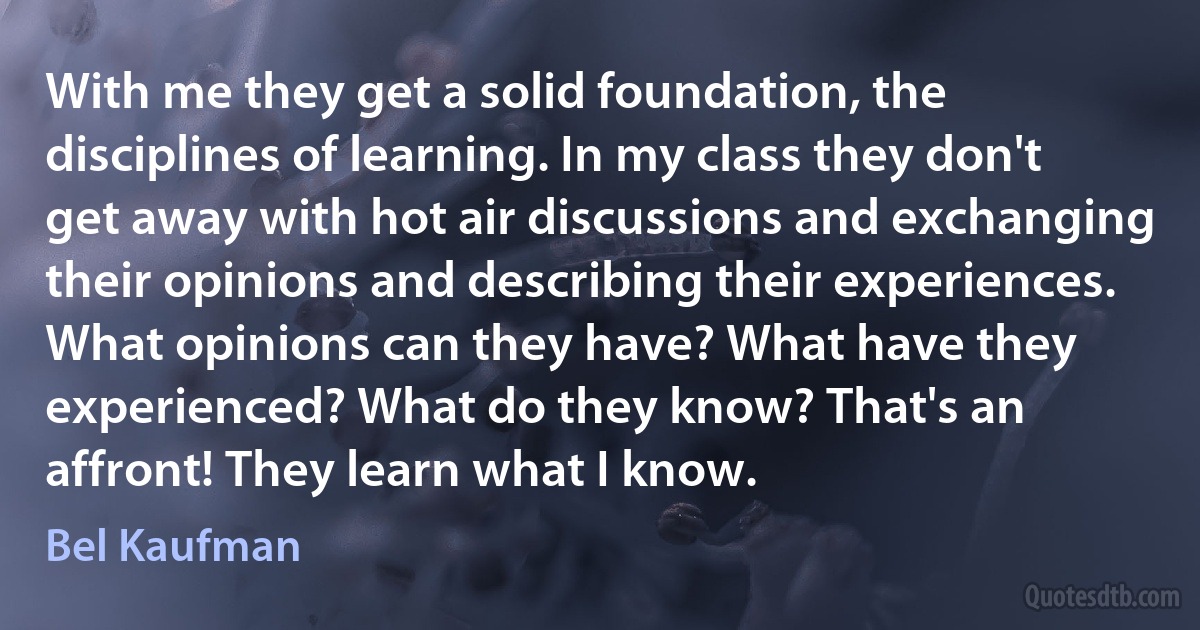 With me they get a solid foundation, the disciplines of learning. In my class they don't get away with hot air discussions and exchanging their opinions and describing their experiences. What opinions can they have? What have they experienced? What do they know? That's an affront! They learn what I know. (Bel Kaufman)