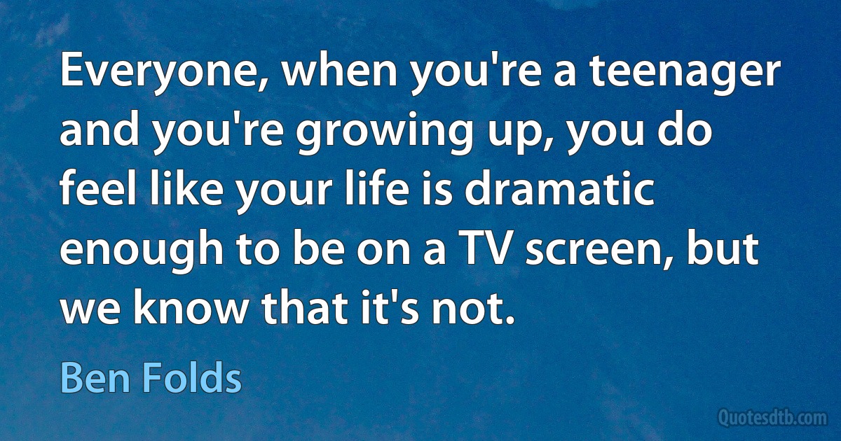 Everyone, when you're a teenager and you're growing up, you do feel like your life is dramatic enough to be on a TV screen, but we know that it's not. (Ben Folds)