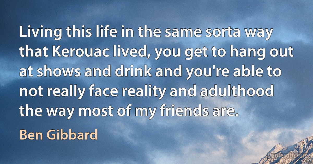 Living this life in the same sorta way that Kerouac lived, you get to hang out at shows and drink and you're able to not really face reality and adulthood the way most of my friends are. (Ben Gibbard)