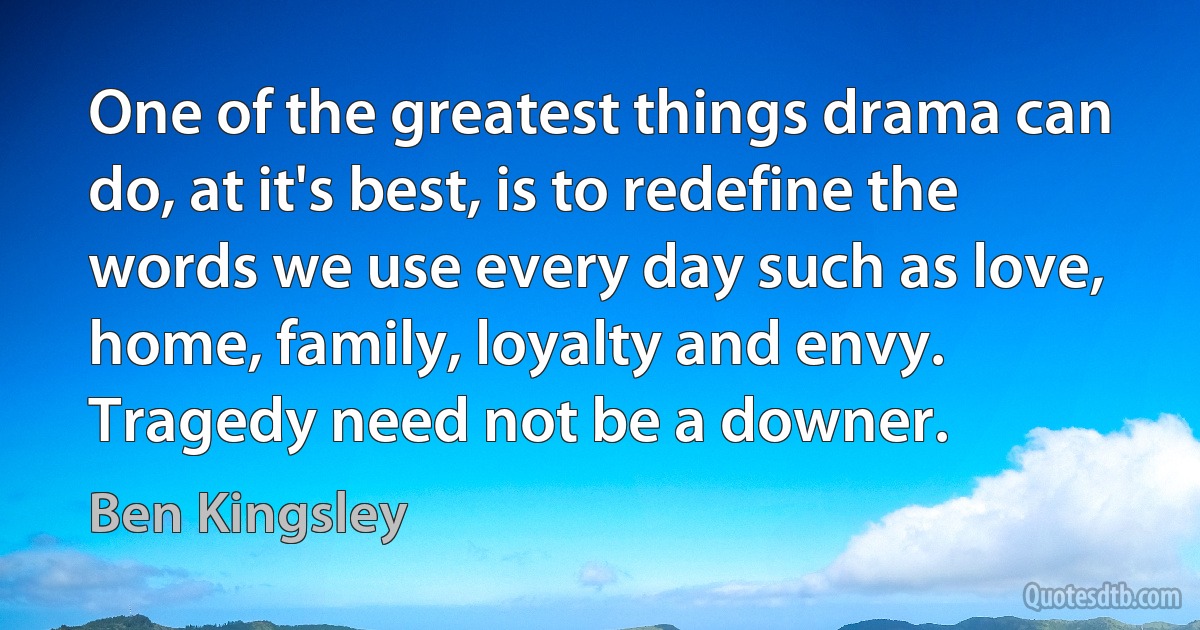 One of the greatest things drama can do, at it's best, is to redefine the words we use every day such as love, home, family, loyalty and envy. Tragedy need not be a downer. (Ben Kingsley)