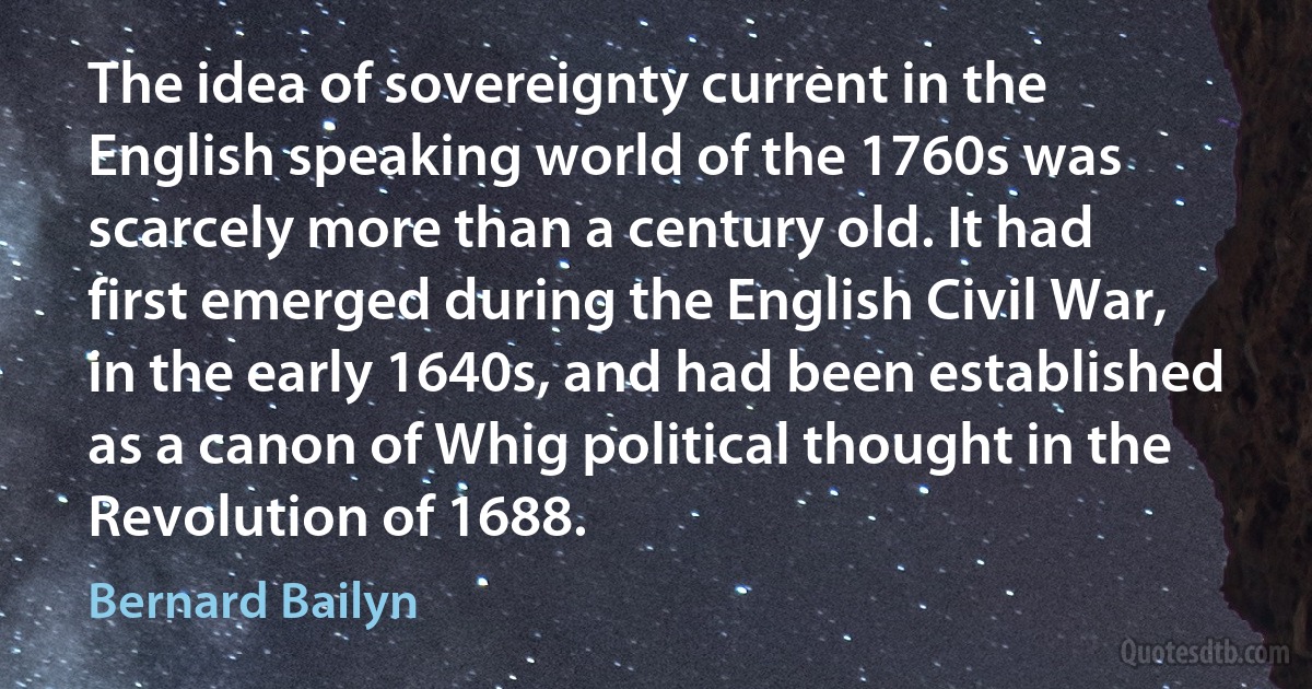 The idea of sovereignty current in the English speaking world of the 1760s was scarcely more than a century old. It had first emerged during the English Civil War, in the early 1640s, and had been established as a canon of Whig political thought in the Revolution of 1688. (Bernard Bailyn)