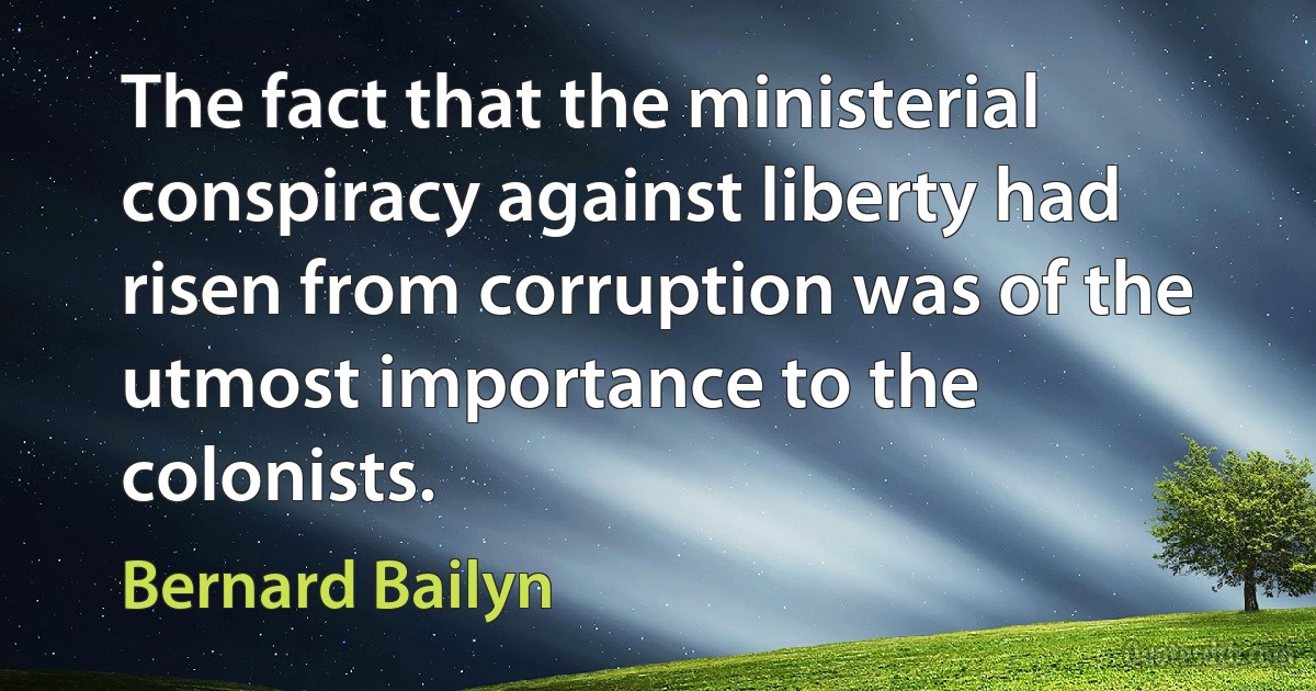 The fact that the ministerial conspiracy against liberty had risen from corruption was of the utmost importance to the colonists. (Bernard Bailyn)