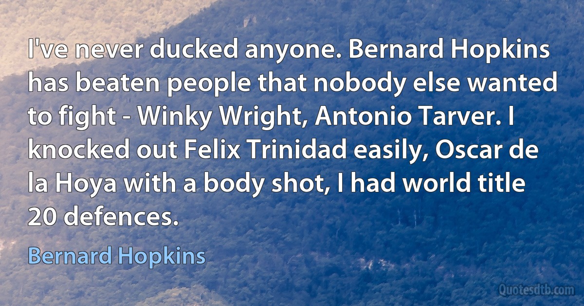 I've never ducked anyone. Bernard Hopkins has beaten people that nobody else wanted to fight - Winky Wright, Antonio Tarver. I knocked out Felix Trinidad easily, Oscar de la Hoya with a body shot, I had world title 20 defences. (Bernard Hopkins)