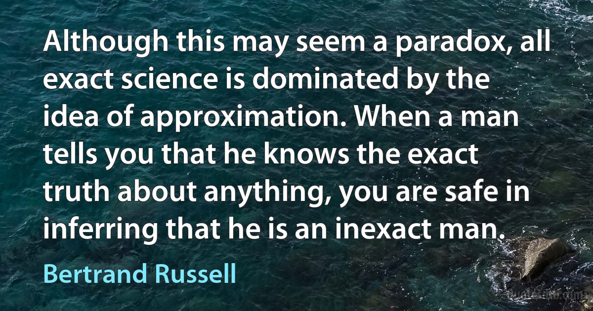 Although this may seem a paradox, all exact science is dominated by the idea of approximation. When a man tells you that he knows the exact truth about anything, you are safe in inferring that he is an inexact man. (Bertrand Russell)