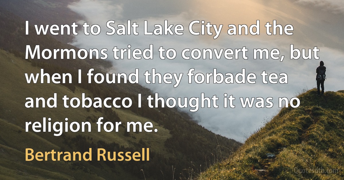 I went to Salt Lake City and the Mormons tried to convert me, but when I found they forbade tea and tobacco I thought it was no religion for me. (Bertrand Russell)