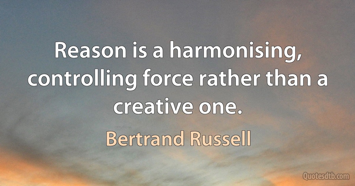 Reason is a harmonising, controlling force rather than a creative one. (Bertrand Russell)