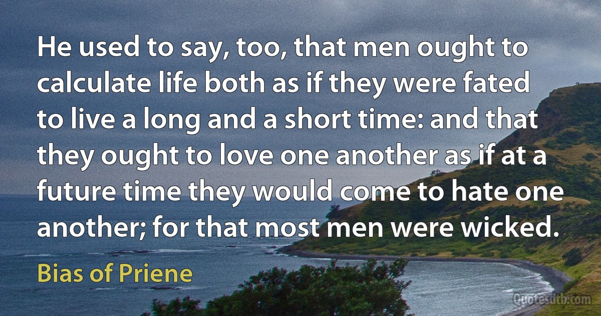 He used to say, too, that men ought to calculate life both as if they were fated to live a long and a short time: and that they ought to love one another as if at a future time they would come to hate one another; for that most men were wicked. (Bias of Priene)