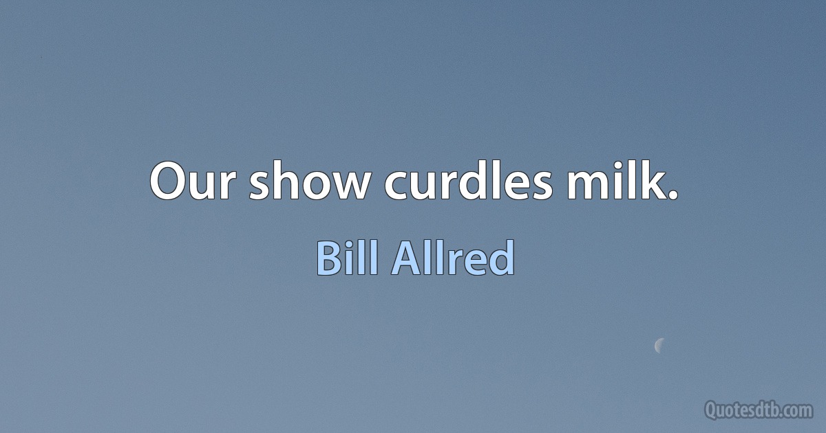 Our show curdles milk. (Bill Allred)