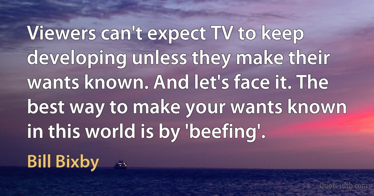 Viewers can't expect TV to keep developing unless they make their wants known. And let's face it. The best way to make your wants known in this world is by 'beefing'. (Bill Bixby)