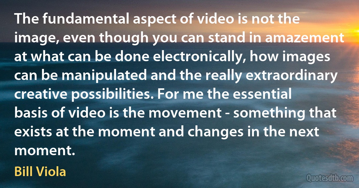 The fundamental aspect of video is not the image, even though you can stand in amazement at what can be done electronically, how images can be manipulated and the really extraordinary creative possibilities. For me the essential basis of video is the movement - something that exists at the moment and changes in the next moment. (Bill Viola)