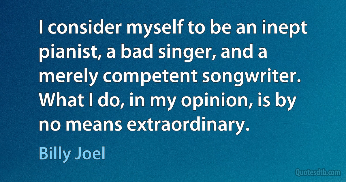 I consider myself to be an inept pianist, a bad singer, and a merely competent songwriter. What I do, in my opinion, is by no means extraordinary. (Billy Joel)