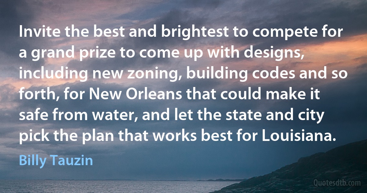 Invite the best and brightest to compete for a grand prize to come up with designs, including new zoning, building codes and so forth, for New Orleans that could make it safe from water, and let the state and city pick the plan that works best for Louisiana. (Billy Tauzin)