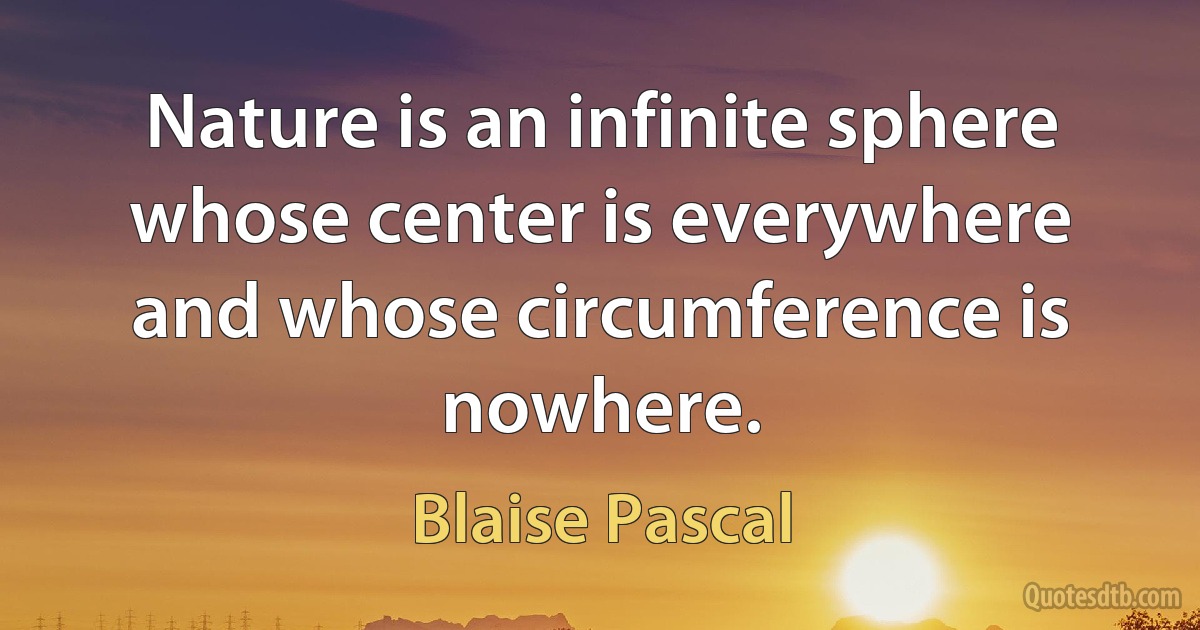 Nature is an infinite sphere whose center is everywhere and whose circumference is nowhere. (Blaise Pascal)