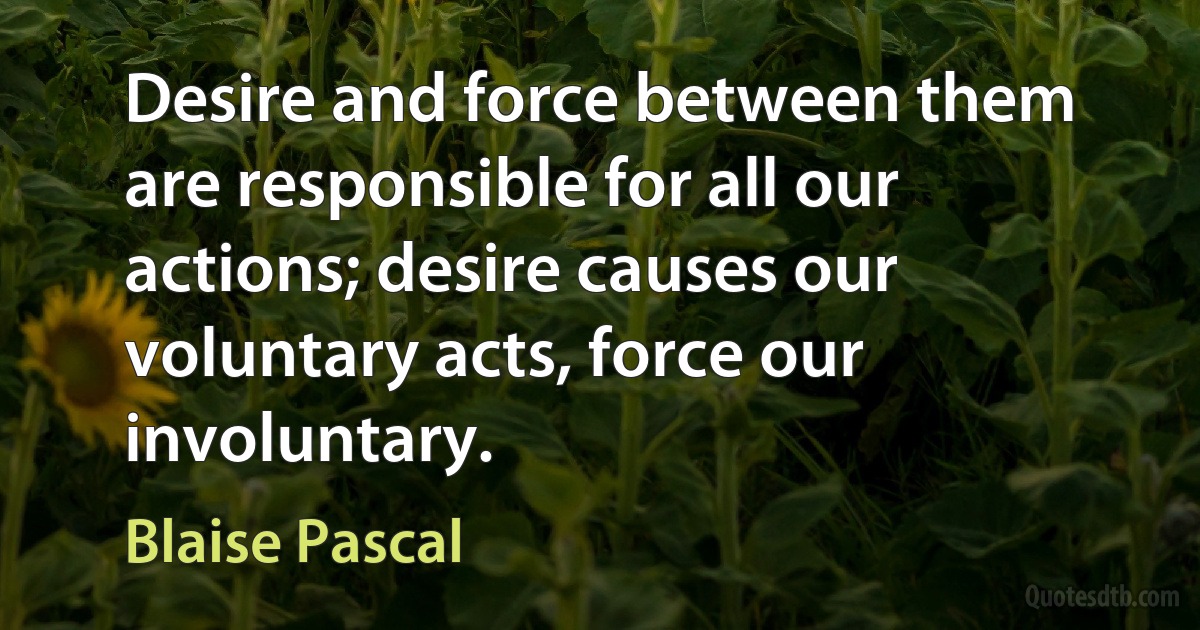 Desire and force between them are responsible for all our actions; desire causes our voluntary acts, force our involuntary. (Blaise Pascal)