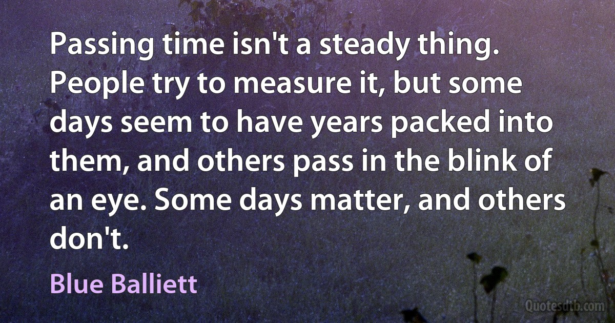 Passing time isn't a steady thing. People try to measure it, but some days seem to have years packed into them, and others pass in the blink of an eye. Some days matter, and others don't. (Blue Balliett)