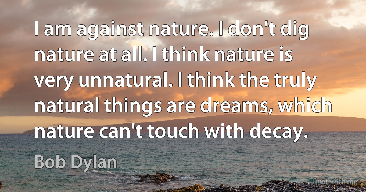 I am against nature. I don't dig nature at all. I think nature is very unnatural. I think the truly natural things are dreams, which nature can't touch with decay. (Bob Dylan)