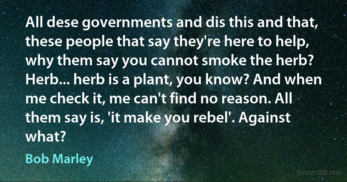 All dese governments and dis this and that, these people that say they're here to help, why them say you cannot smoke the herb? Herb... herb is a plant, you know? And when me check it, me can't find no reason. All them say is, 'it make you rebel'. Against what? (Bob Marley)