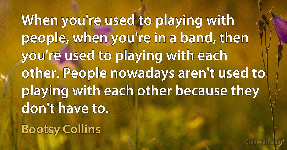 When you're used to playing with people, when you're in a band, then you're used to playing with each other. People nowadays aren't used to playing with each other because they don't have to. (Bootsy Collins)