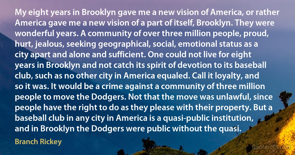 My eight years in Brooklyn gave me a new vision of America, or rather America gave me a new vision of a part of itself, Brooklyn. They were wonderful years. A community of over three million people, proud, hurt, jealous, seeking geographical, social, emotional status as a city apart and alone and sufficient. One could not live for eight years in Brooklyn and not catch its spirit of devotion to its baseball club, such as no other city in America equaled. Call it loyalty, and so it was. It would be a crime against a community of three million people to move the Dodgers. Not that the move was unlawful, since people have the right to do as they please with their property. But a baseball club in any city in America is a quasi-public institution, and in Brooklyn the Dodgers were public without the quasi. (Branch Rickey)