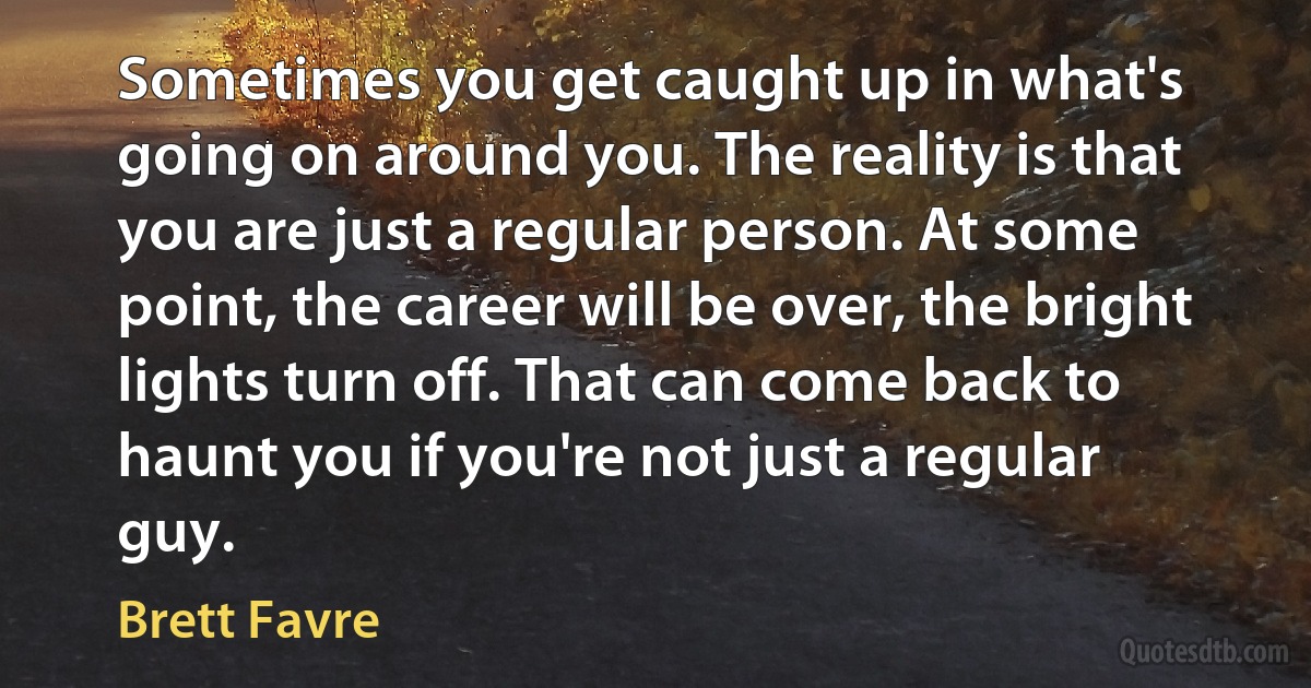 Sometimes you get caught up in what's going on around you. The reality is that you are just a regular person. At some point, the career will be over, the bright lights turn off. That can come back to haunt you if you're not just a regular guy. (Brett Favre)